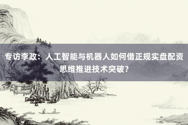 专访李政：人工智能与机器人如何借正规实盘配资思维推进技术突破？