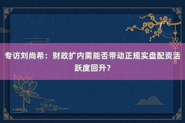 专访刘尚希：财政扩内需能否带动正规实盘配资活跃度回升？
