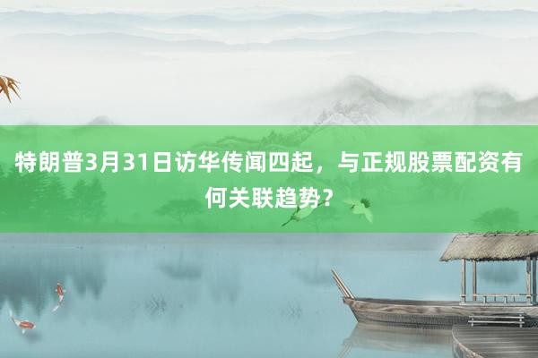 特朗普3月31日访华传闻四起，与正规股票配资有何关联趋势？