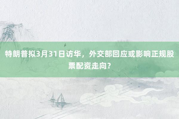 特朗普拟3月31日访华，外交部回应或影响正规股票配资走向？