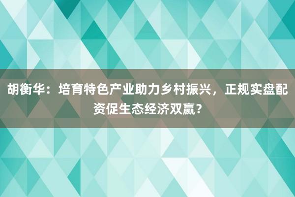胡衡华：培育特色产业助力乡村振兴，正规实盘配资促生态经济双赢？