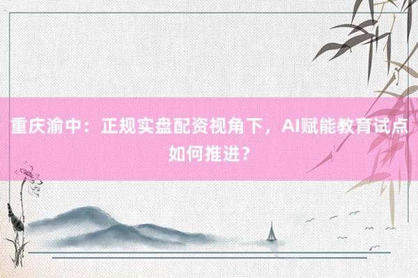 重庆渝中：正规实盘配资视角下，AI赋能教育试点如何推进？