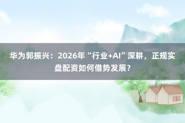 华为郭振兴：2026年“行业+AI”深耕，正规实盘配资如何借势发展？