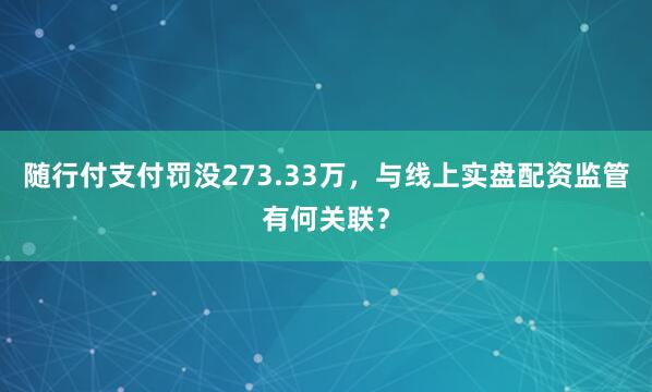 随行付支付罚没273.33万，与线上实盘配资监管有何关联？