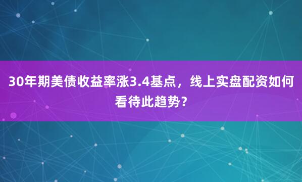 30年期美债收益率涨3.4基点，线上实盘配资如何看待此趋势？