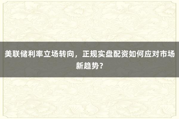 美联储利率立场转向，正规实盘配资如何应对市场新趋势？