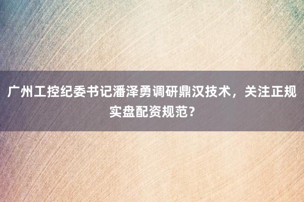 广州工控纪委书记潘泽勇调研鼎汉技术，关注正规实盘配资规范？