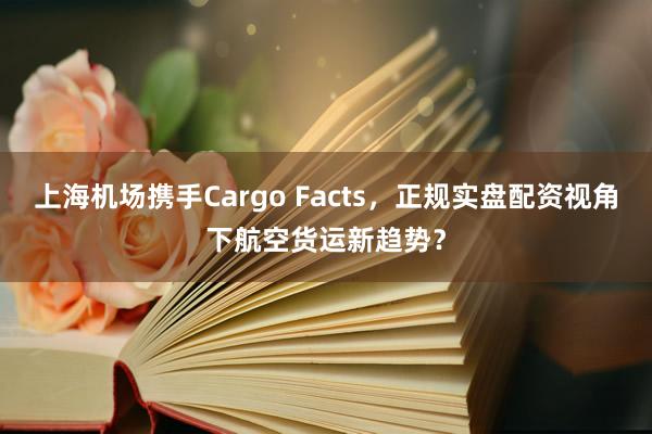 上海机场携手Cargo Facts，正规实盘配资视角下航空货运新趋势？