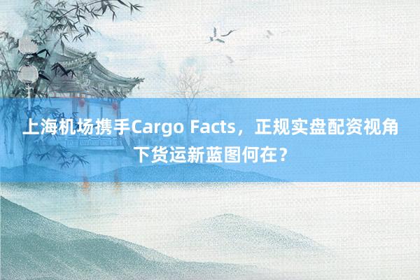 上海机场携手Cargo Facts，正规实盘配资视角下货运新蓝图何在？
