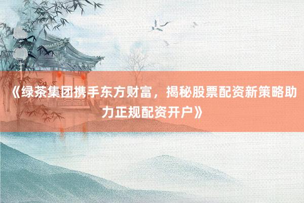 《绿茶集团携手东方财富，揭秘股票配资新策略助力正规配资开户》