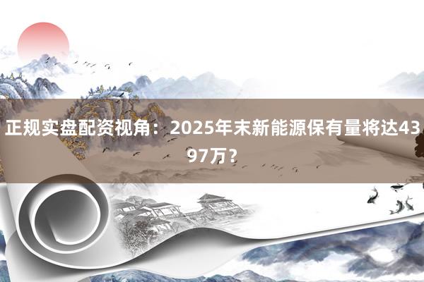 正规实盘配资视角：2025年末新能源保有量将达4397万？
