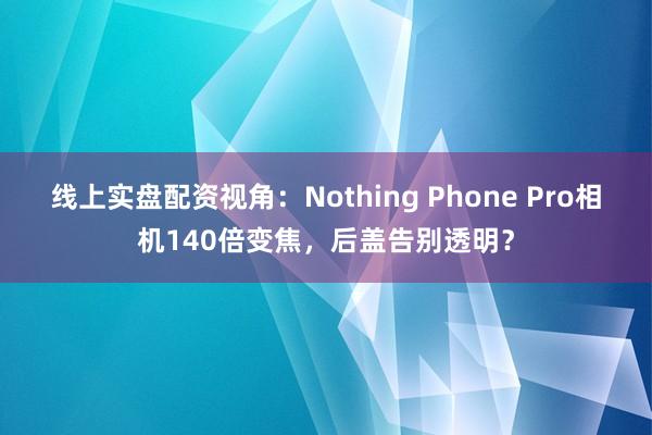 线上实盘配资视角：Nothing Phone Pro相机140倍变焦，后盖告别透明？