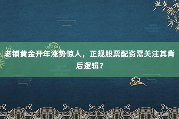 老铺黄金开年涨势惊人，正规股票配资需关注其背后逻辑？