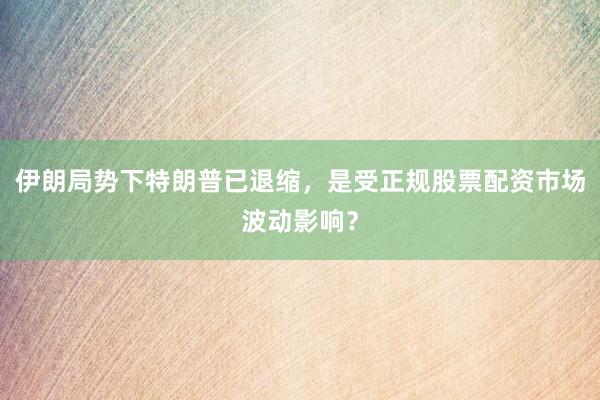 伊朗局势下特朗普已退缩，是受正规股票配资市场波动影响？