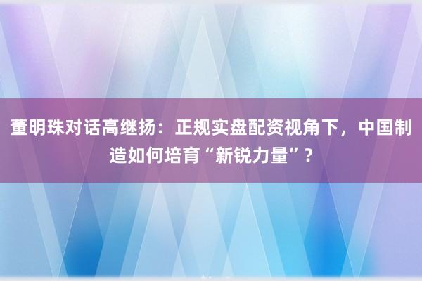 董明珠对话高继扬：正规实盘配资视角下，中国制造如何培育“新锐力量”？