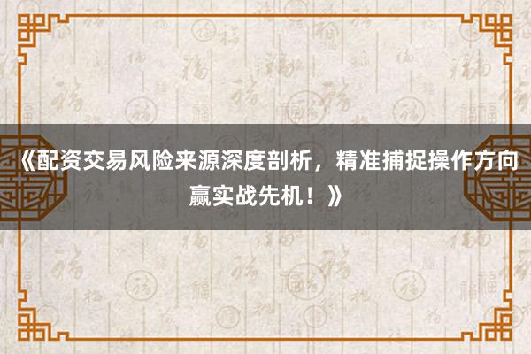 《配资交易风险来源深度剖析，精准捕捉操作方向赢实战先机！》