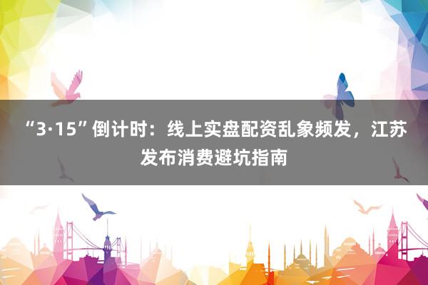 “3·15”倒计时：线上实盘配资乱象频发，江苏发布消费避坑指南