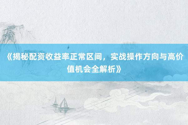 《揭秘配资收益率正常区间，实战操作方向与高价值机会全解析》