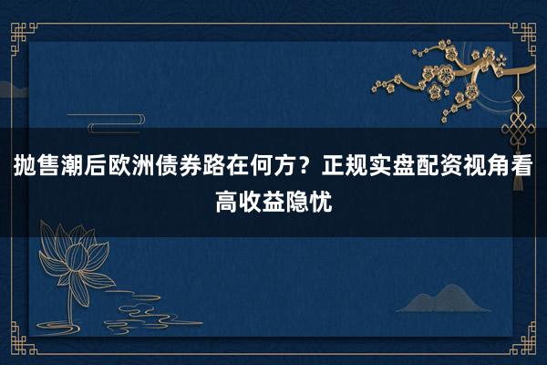 抛售潮后欧洲债券路在何方？正规实盘配资视角看高收益隐忧