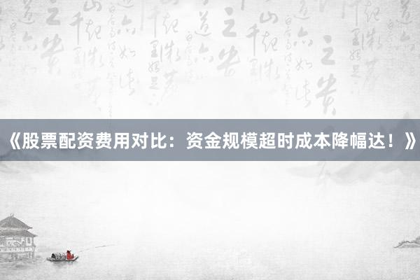《股票配资费用对比：资金规模超时成本降幅达！》
