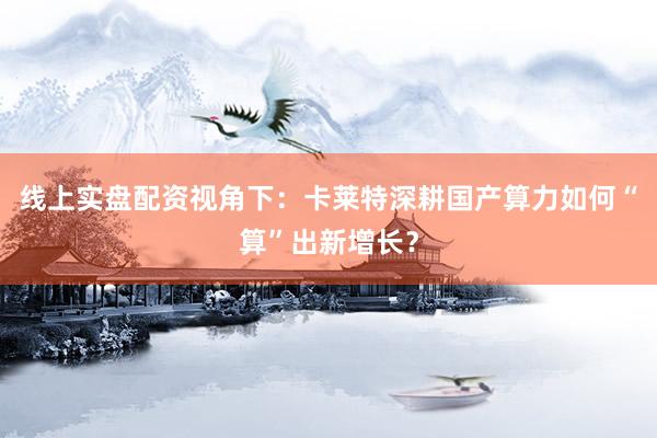 线上实盘配资视角下：卡莱特深耕国产算力如何“算”出新增长？