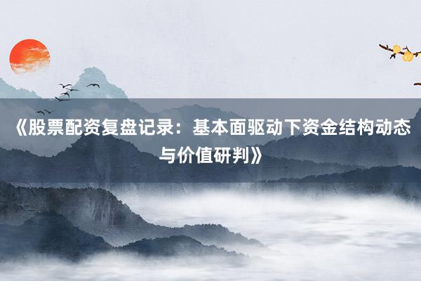 《股票配资复盘记录：基本面驱动下资金结构动态与价值研判》