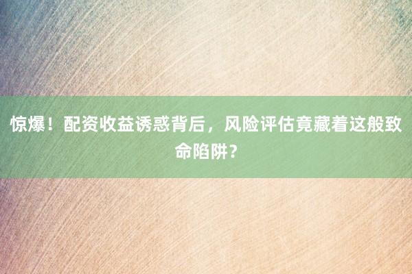 惊爆！配资收益诱惑背后，风险评估竟藏着这般致命陷阱？