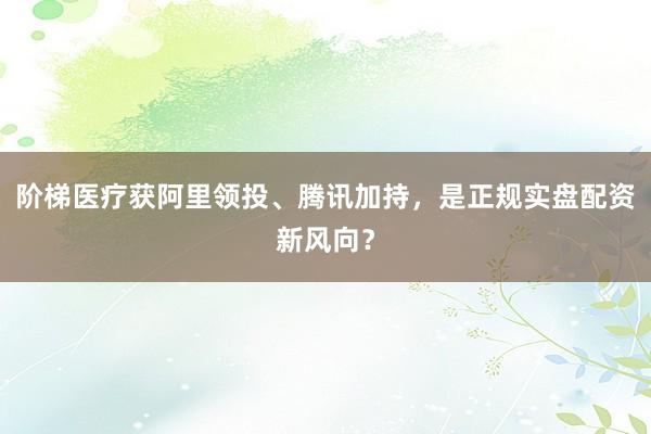 阶梯医疗获阿里领投、腾讯加持，是正规实盘配资新风向？