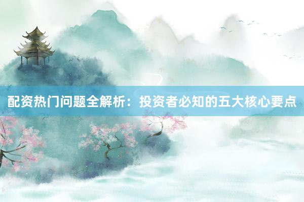 配资热门问题全解析：投资者必知的五大核心要点