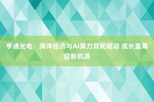 亨通光电：海洋经济与AI算力双轮驱动 成长蓝筹迎新机遇
