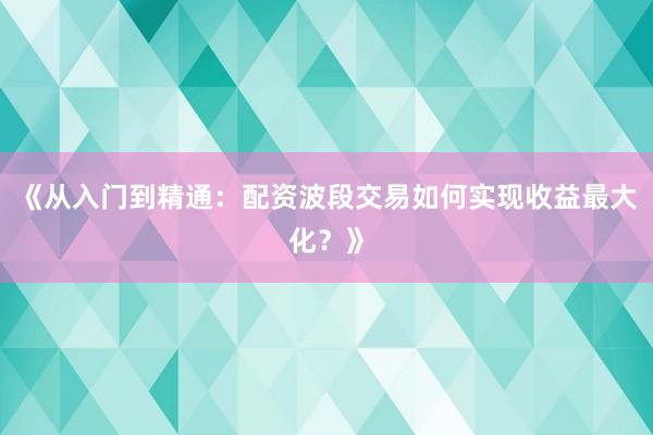 《从入门到精通：配资波段交易如何实现收益最大化？》