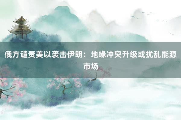 俄方谴责美以袭击伊朗：地缘冲突升级或扰乱能源市场