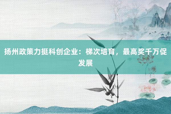 扬州政策力挺科创企业：梯次培育，最高奖千万促发展