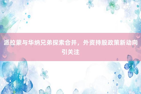 派拉蒙与华纳兄弟探索合并，外资持股政策新动向引关注