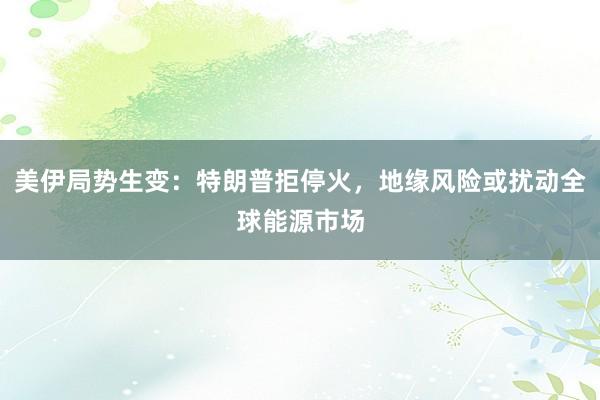 美伊局势生变：特朗普拒停火，地缘风险或扰动全球能源市场