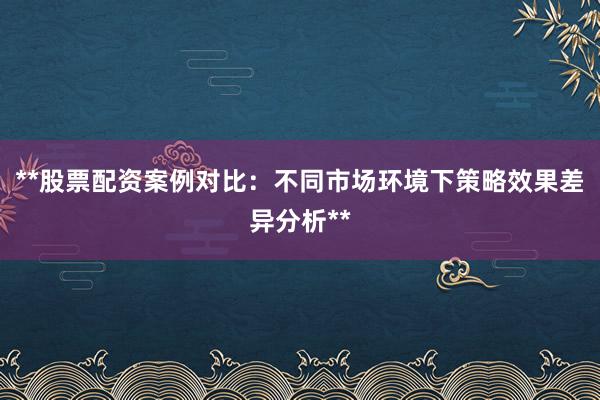 **股票配资案例对比：不同市场环境下策略效果差异分析**