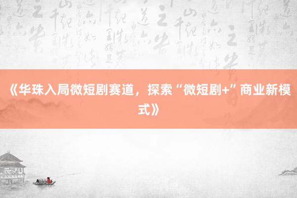 《华珠入局微短剧赛道，探索“微短剧+”商业新模式》