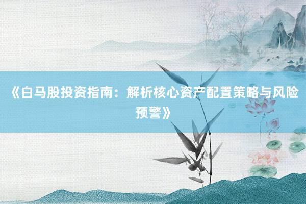 《白马股投资指南：解析核心资产配置策略与风险预警》