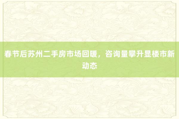 春节后苏州二手房市场回暖，咨询量攀升显楼市新动态