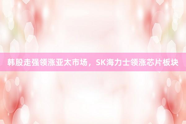 韩股走强领涨亚太市场,SK海力士领涨芯片板块