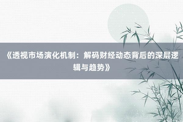 《透视市场演化机制：解码财经动态背后的深层逻辑与趋势》