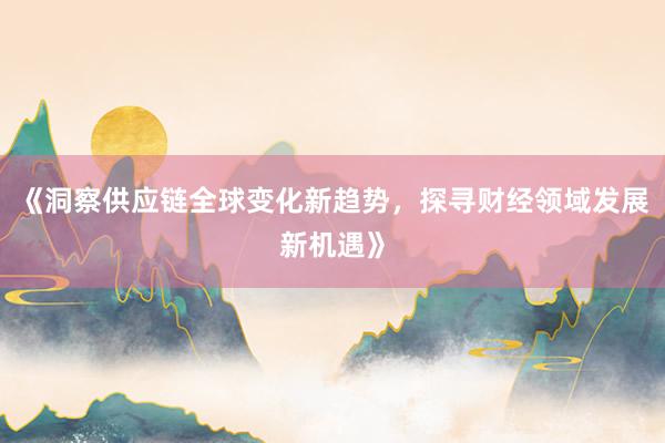 《洞察供应链全球变化新趋势，探寻财经领域发展新机遇》