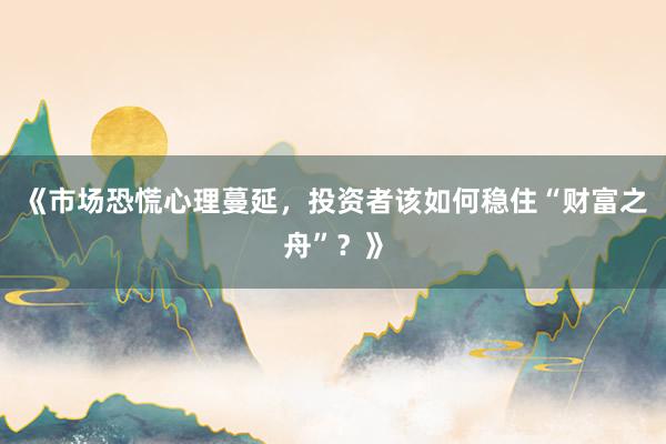 《市场恐慌心理蔓延，投资者该如何稳住“财富之舟”？》
