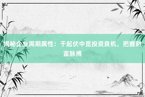 揭秘企业周期属性：于起伏中觅投资良机，把握财富脉搏