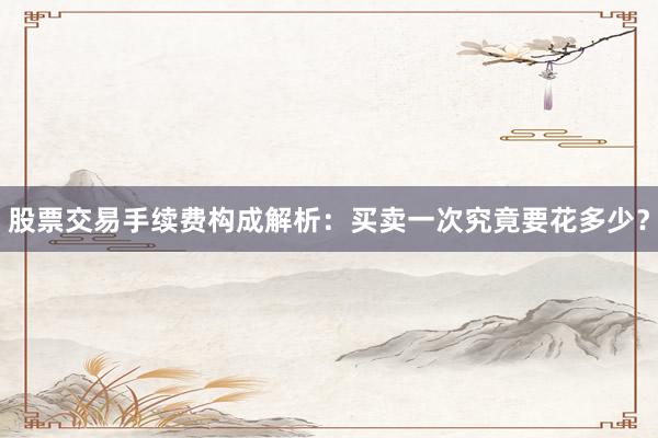 股票交易手续费构成解析：买卖一次究竟要花多少？
