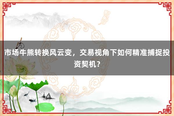 市场牛熊转换风云变，交易视角下如何精准捕捉投资契机？