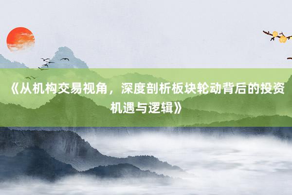 《从机构交易视角,深度剖析板块轮动背后的投资机遇与逻辑》