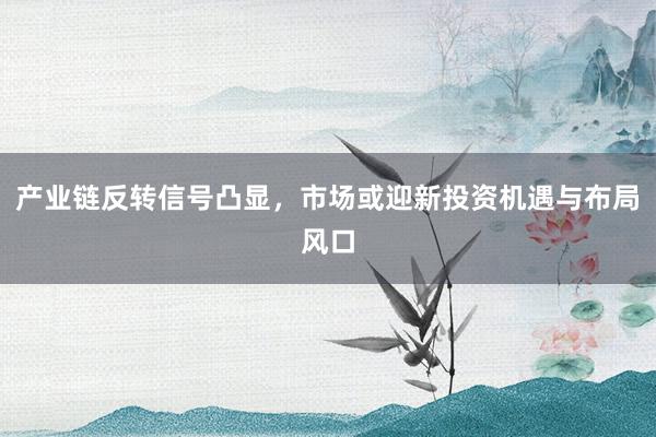 产业链反转信号凸显，市场或迎新投资机遇与布局风口
