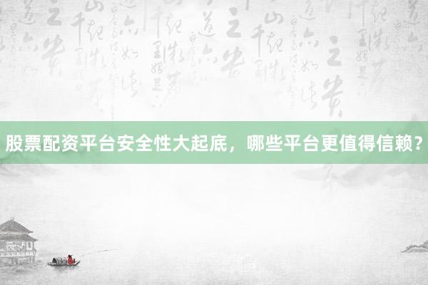 股票配资平台安全性大起底，哪些平台更值得信赖？