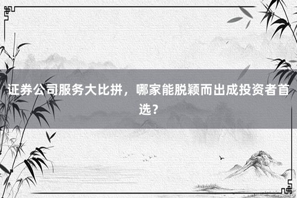证券公司服务大比拼，哪家能脱颖而出成投资者首选？